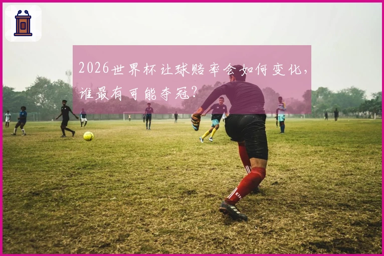 2026世界杯让球赔率会如何变化，谁最有可能夺冠？